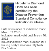 Hiroshima Diamond Hotel has been certified by the Disaster Prevention Standard Compliance Indication Guideline. Date of issuance of indication mark: March 17, 2016 Indication mark valid until: March 16, 2022 Issued indication mark number: 西-5 Issuing body: Hiroshima City Nishi Fire Station